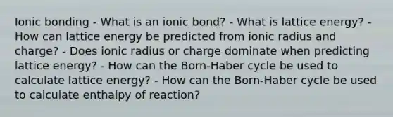 <a href='https://www.questionai.com/knowledge/kxN6NZjKZA-ionic-bonding' class='anchor-knowledge'>ionic bonding</a> - What is an ionic bond? - What is lattice energy? - How can lattice energy be predicted from ionic radius and charge? - Does ionic radius or charge dominate when predicting lattice energy? - How can the Born-Haber cycle be used to calculate lattice energy? - How can the Born-Haber cycle be used to calculate enthalpy of reaction?