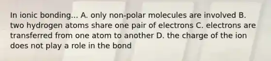 In ionic bonding... A. only non-polar molecules are involved B. two hydrogen atoms share one pair of electrons C. electrons are transferred from one atom to another D. the charge of the ion does not play a role in the bond