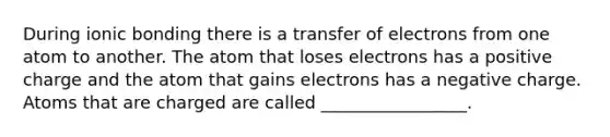 During ionic bonding there is a transfer of electrons from one atom to another. The atom that loses electrons has a positive charge and the atom that gains electrons has a negative charge. Atoms that are charged are called _________________.