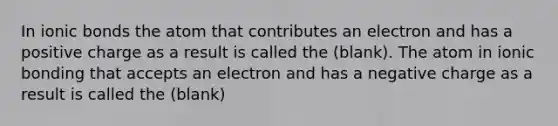 In ionic bonds the atom that contributes an electron and has a positive charge as a result is called the (blank). The atom in ionic bonding that accepts an electron and has a negative charge as a result is called the (blank)