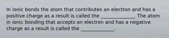 In ionic bonds the atom that contributes an electron and has a positive charge as a result is called the ______________. The atom in ionic bonding that accepts an electron and has a negative charge as a result is called the ______________.