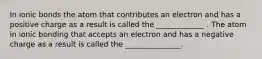 In ionic bonds the atom that contributes an electron and has a positive charge as a result is called the _____________ . The atom in ionic bonding that accepts an electron and has a negative charge as a result is called the _______________.