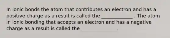 In ionic bonds the atom that contributes an electron and has a positive charge as a result is called the _____________ . The atom in ionic bonding that accepts an electron and has a negative charge as a result is called the _______________.