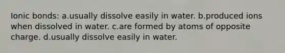 Ionic bonds: a.usually dissolve easily in water. b.produced ions when dissolved in water. c.are formed by atoms of opposite charge. d.usually dissolve easily in water.