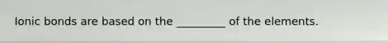 Ionic bonds are based on the _________ of the elements.