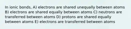 In <a href='https://www.questionai.com/knowledge/kvOuFG6fy1-ionic-bonds' class='anchor-knowledge'>ionic bonds</a>, A) electrons are shared unequally between atoms B) electrons are shared equally between atoms C) neutrons are transferred between atoms D) protons are shared equally between atoms E) electrons are transferred between atoms