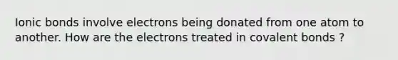 Ionic bonds involve electrons being donated from one atom to another. How are the electrons treated in covalent bonds ?