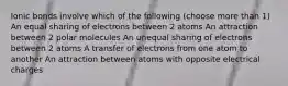 Ionic bonds involve which of the following (choose more than 1) An equal sharing of electrons between 2 atoms An attraction between 2 polar molecules An unequal sharing of electrons between 2 atoms A transfer of electrons from one atom to another An attraction between atoms with opposite electrical charges