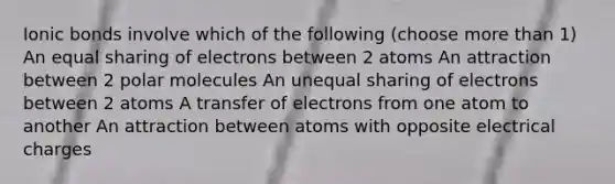 Ionic bonds involve which of the following (choose more than 1) An equal sharing of electrons between 2 atoms An attraction between 2 polar molecules An unequal sharing of electrons between 2 atoms A transfer of electrons from one atom to another An attraction between atoms with opposite electrical charges