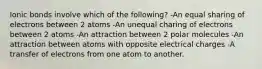 Ionic bonds involve which of the following? -An equal sharing of electrons between 2 atoms -An unequal charing of electrons between 2 atoms -An attraction between 2 polar molecules -An attraction between atoms with opposite electrical charges -A transfer of electrons from one atom to another.