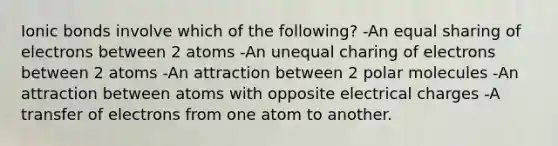 Ionic bonds involve which of the following? -An equal sharing of electrons between 2 atoms -An unequal charing of electrons between 2 atoms -An attraction between 2 polar molecules -An attraction between atoms with opposite electrical charges -A transfer of electrons from one atom to another.