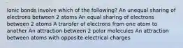 Ionic bonds involve which of the following? An unequal sharing of electrons between 2 atoms An equal sharing of electrons between 2 atoms A transfer of electrons from one atom to another An attraction between 2 polar molecules An attraction between atoms with opposite electrical charges