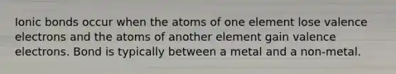 <a href='https://www.questionai.com/knowledge/kvOuFG6fy1-ionic-bonds' class='anchor-knowledge'>ionic bonds</a> occur when the atoms of one element lose <a href='https://www.questionai.com/knowledge/knWZpHTJT4-valence-electrons' class='anchor-knowledge'>valence electrons</a> and the atoms of another element gain valence electrons. Bond is typically between a metal and a non-metal.