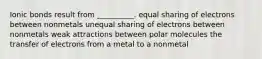 Ionic bonds result from __________. equal sharing of electrons between nonmetals unequal sharing of electrons between nonmetals weak attractions between polar molecules the transfer of electrons from a metal to a nonmetal