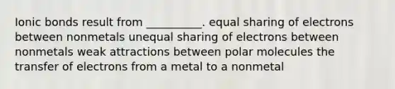 <a href='https://www.questionai.com/knowledge/kvOuFG6fy1-ionic-bonds' class='anchor-knowledge'>ionic bonds</a> result from __________. equal sharing of electrons between nonmetals unequal sharing of electrons between nonmetals weak attractions between polar molecules the transfer of electrons from a metal to a nonmetal