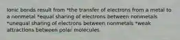 Ionic bonds result from *the transfer of electrons from a metal to a nonmetal *equal sharing of electrons between nonmetals *unequal sharing of electrons between nonmetals *weak attractions between polar molecules