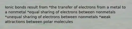 Ionic bonds result from *the transfer of electrons from a metal to a nonmetal *equal sharing of electrons between nonmetals *unequal sharing of electrons between nonmetals *weak attractions between polar molecules