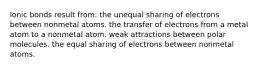 Ionic bonds result from: the unequal sharing of electrons between nonmetal atoms. the transfer of electrons from a metal atom to a nonmetal atom. weak attractions between polar molecules. the equal sharing of electrons between nonmetal atoms.