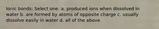 Ionic bonds: Select one: a. produced ions when dissolved in water b. are formed by atoms of opposite charge c. usually dissolve easily in water d. all of the above