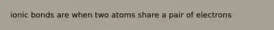 ionic bonds are when two atoms share a pair of electrons