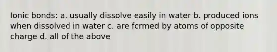 Ionic bonds: a. usually dissolve easily in water b. produced ions when dissolved in water c. are formed by atoms of opposite charge d. all of the above