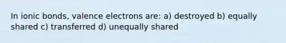 In ionic bonds, valence electrons are: a) destroyed b) equally shared c) transferred d) unequally shared