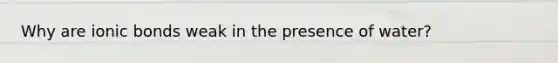 Why are ionic bonds weak in the presence of water?