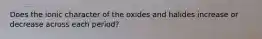 Does the ionic character of the oxides and halides increase or decrease across each period?