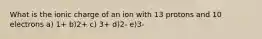 What is the ionic charge of an ion with 13 protons and 10 electrons a) 1+ b)2+ c) 3+ d)2- e)3-