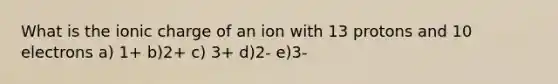 What is the ionic charge of an ion with 13 protons and 10 electrons a) 1+ b)2+ c) 3+ d)2- e)3-