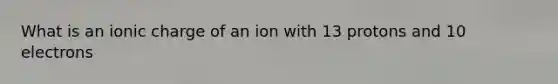 What is an ionic charge of an ion with 13 protons and 10 electrons