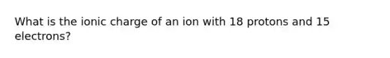 What is the ionic charge of an ion with 18 protons and 15 electrons?