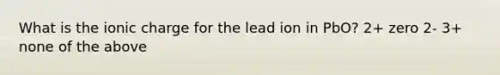 What is the ionic charge for the lead ion in PbO? 2+ zero 2- 3+ none of the above