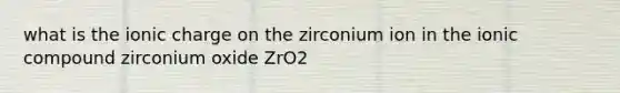 what is the ionic charge on the zirconium ion in the ionic compound zirconium oxide ZrO2