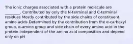 The ionic charges associated with a protein molecule are ________. Contributed by only the N-terminal and C-terminal residues Mostly contributed by the side chains of constituent amino acids Determined by the contribution from the α-carboxyl group, α-amino group and side chain of every amino acid in the protein Independent of the amino acid composition and depend only on pH