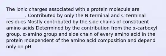 The ionic charges associated with a protein molecule are ________. Contributed by only the N-terminal and C-terminal residues Mostly contributed by the side chains of constituent amino acids Determined by the contribution from the α-carboxyl group, α-amino group and side chain of every amino acid in the protein Independent of the amino acid composition and depend only on pH