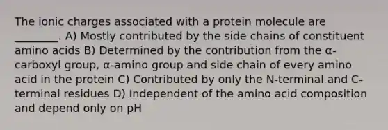 The ionic charges associated with a protein molecule are ________. A) Mostly contributed by the side chains of constituent amino acids B) Determined by the contribution from the α-carboxyl group, α-amino group and side chain of every amino acid in the protein C) Contributed by only the N-terminal and C-terminal residues D) Independent of the amino acid composition and depend only on pH