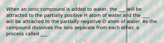 When an ionic compound is added to water, the ___ will be attracted to the partially positive H atom of water and the ___ will be attracted to the partially negative O atom of water. As the compound dissolves the ions separate from each other, a process called ___.