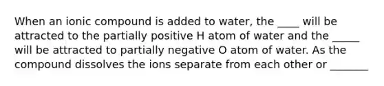 When an ionic compound is added to water, the ____ will be attracted to the partially positive H atom of water and the _____ will be attracted to partially negative O atom of water. As the compound dissolves the ions separate from each other or _______