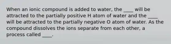 When an ionic compound is added to water, the ____ will be attracted to the partially positive H atom of water and the ____ will be attracted to the partially negative O atom of water. As the compound dissolves the ions separate from each other, a process called ____.