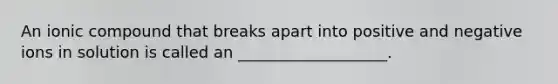 An ionic compound that breaks apart into positive and negative ions in solution is called an ___________________.