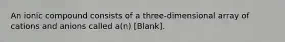 An ionic compound consists of a three-dimensional array of cations and anions called a(n) [Blank].