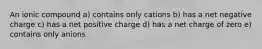 An ionic compound a) contains only cations b) has a net negative charge c) has a net positive charge d) has a net charge of zero e) contains only anions