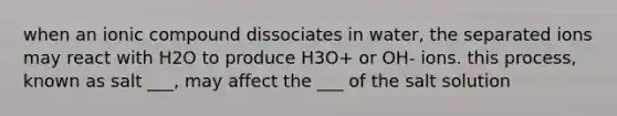 when an ionic compound dissociates in water, the separated ions may react with H2O to produce H3O+ or OH- ions. this process, known as salt ___, may affect the ___ of the salt solution