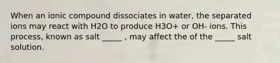 When an ionic compound dissociates in water, the separated ions may react with H2O to produce H3O+ or OH- ions. This process, known as salt _____ , may affect the of the _____ salt solution.