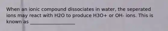 When an ionic compound dissociates in water, the seperated ions may react with H2O to produce H3O+ or OH- ions. This is known as ___________________