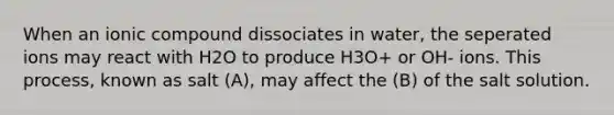 When an ionic compound dissociates in water, the seperated ions may react with H2O to produce H3O+ or OH- ions. This process, known as salt (A), may affect the (B) of the salt solution.