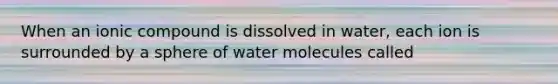 When an ionic compound is dissolved in water, each ion is surrounded by a sphere of water molecules called