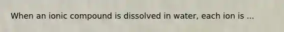 When an ionic compound is dissolved in water, each ion is ...