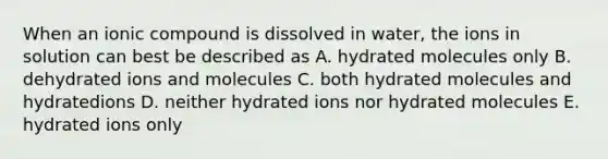 When an ionic compound is dissolved in water, the ions in solution can best be described as A. hydrated molecules only B. dehydrated ions and molecules C. both hydrated molecules and hydratedions D. neither hydrated ions nor hydrated molecules E. hydrated ions only